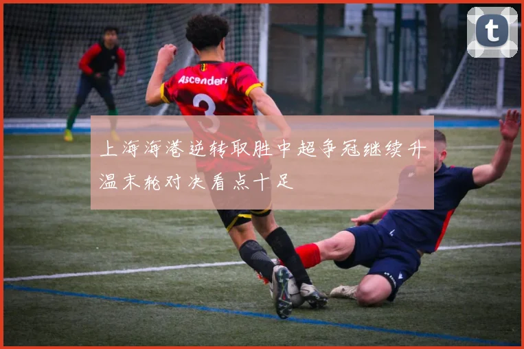 上海海港逆转取胜中超争冠继续升温末轮对决看点十足