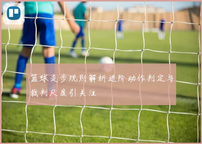 篮球走步规则解析进阶动作判定与裁判尺度引关注