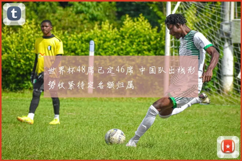 世界杯48席已定46席 中国队出线形势收紧待定名额归属