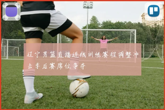 辽宁男篮直播连线训练赛程调整冲击季后赛席位争夺