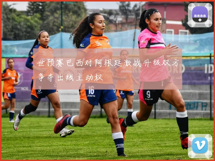 世预赛巴西对阿根廷激战升级双方争夺出线主动权