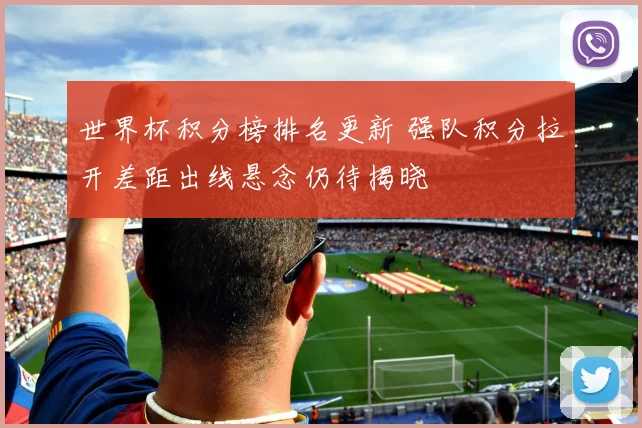 世界杯积分榜排名更新 强队积分拉开差距出线悬念仍待揭晓