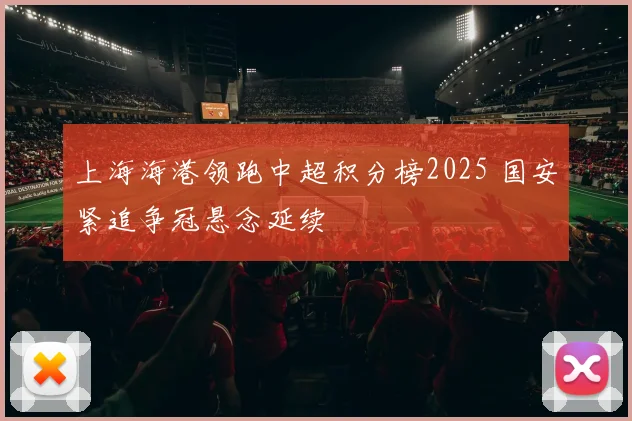 上海海港领跑中超积分榜2025 国安紧追争冠悬念延续