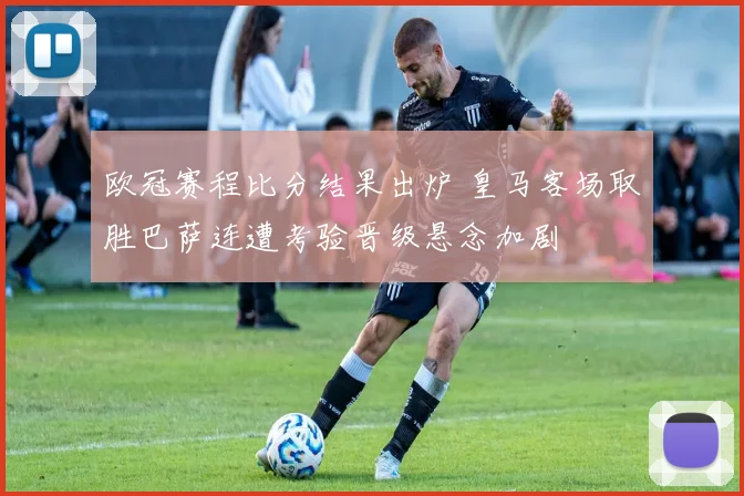 欧冠赛程比分结果出炉 皇马客场取胜巴萨连遭考验晋级悬念加剧