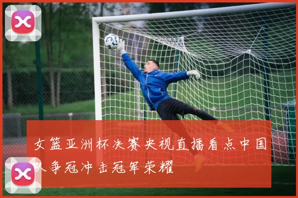 女篮亚洲杯决赛央视直播看点中国队争冠冲击冠军荣耀