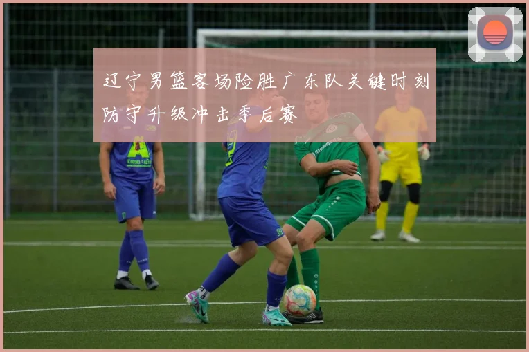 辽宁男篮客场险胜广东队关键时刻防守升级冲击季后赛