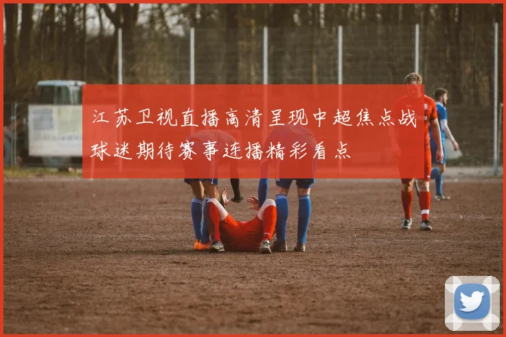江苏卫视直播高清呈现中超焦点战球迷期待赛事连播精彩看点