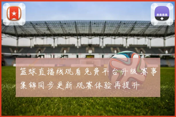 篮球直播线观看免费平台升级 赛事集锦同步更新 观赛体验再提升