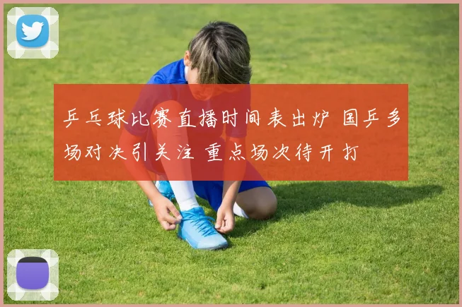 乒乓球比赛直播时间表出炉 国乒多场对决引关注 重点场次待开打