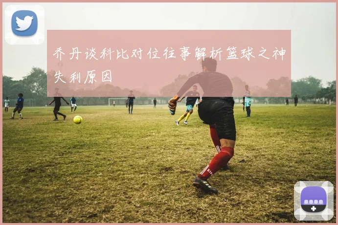 乔丹谈科比对位往事解析篮球之神失利原因