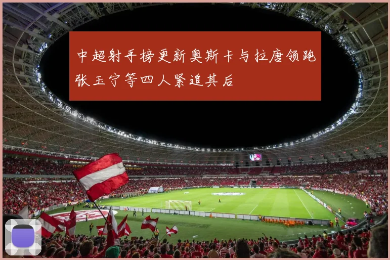 中超射手榜更新奥斯卡与拉唐领跑张玉宁等四人紧追其后