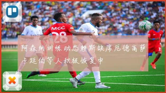 阿森纳训练动态赖斯缺席厄德高萨卡廷伯等人积极恢复中