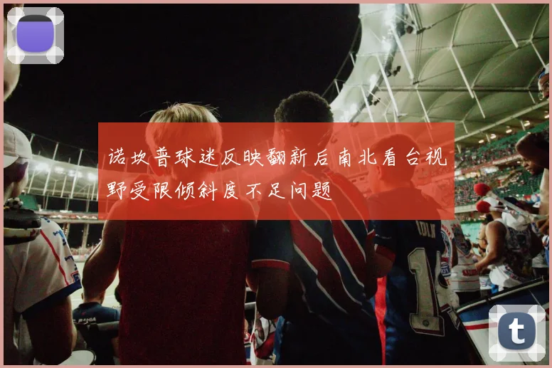 诺坎普球迷反映翻新后南北看台视野受限倾斜度不足问题