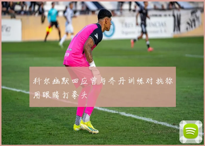 科尔幽默回应曾与乔丹训练对抗称用眼睛打拳头