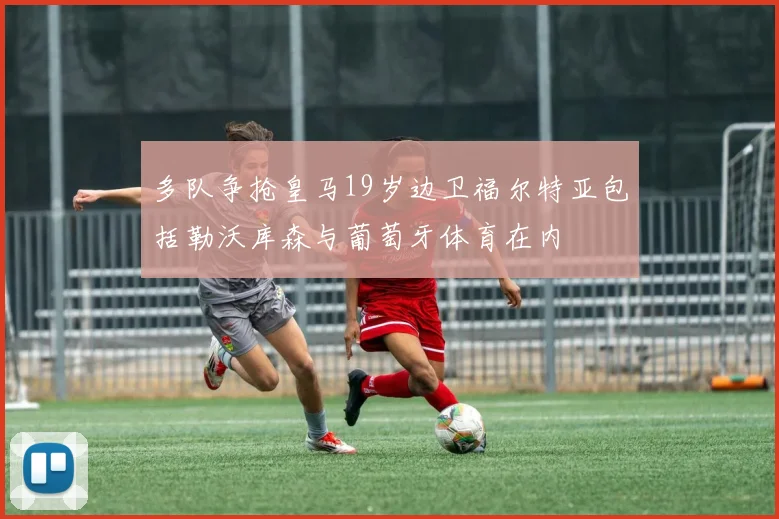 多队争抢皇马19岁边卫福尔特亚包括勒沃库森与葡萄牙体育在内