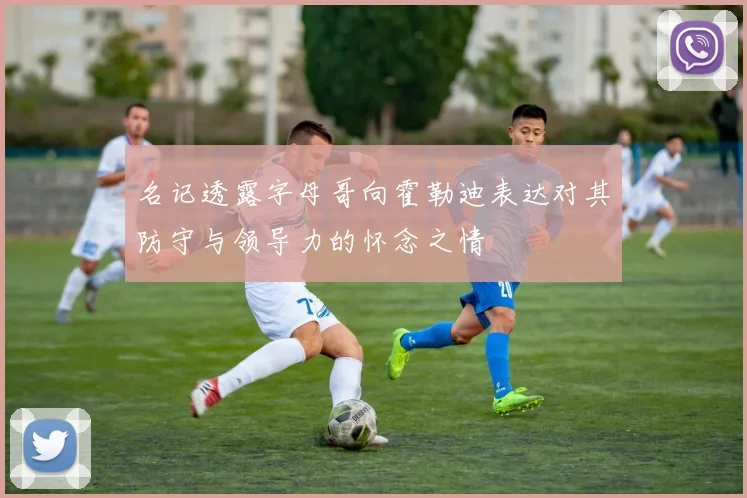 名记透露字母哥向霍勒迪表达对其防守与领导力的怀念之情