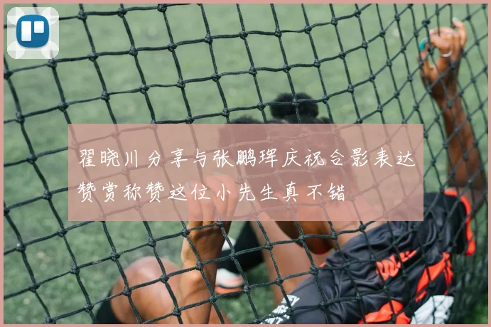 翟晓川分享与张鹏珲庆祝合影表达赞赏称赞这位小先生真不错