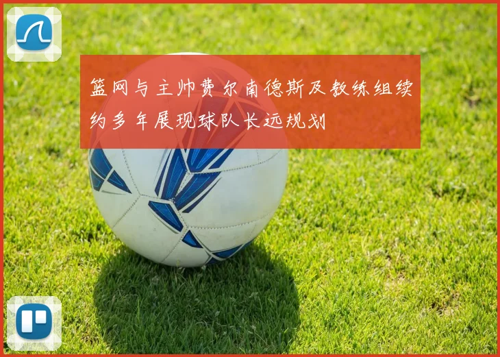 篮网与主帅费尔南德斯及教练组续约多年展现球队长远规划