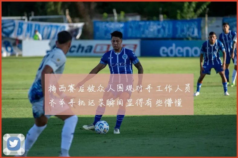 梅西赛后被众人围观对手工作人员齐举手机记录瞬间显得有些懵懂