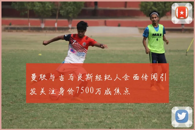 曼联与吉马良斯经纪人会面传闻引发关注身价7500万成焦点